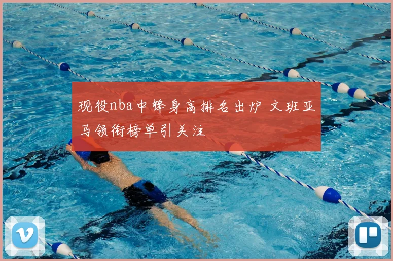 现役nba中锋身高排名出炉 文班亚马领衔榜单引关注