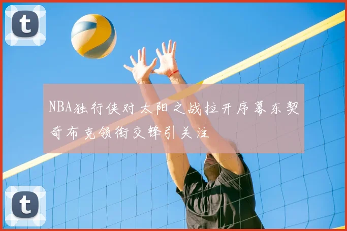 NBA独行侠对太阳之战拉开序幕东契奇布克领衔交锋引关注