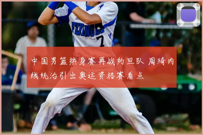 中国男篮热身赛再战约旦队 周琦内线统治引出奥运资格赛看点