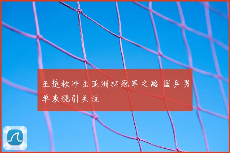 王楚钦冲击亚洲杯冠军之路 国乒男单表现引关注