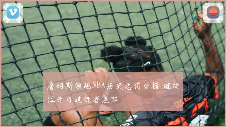 詹姆斯领跑NBA历史总得分榜 继续拉开与追赶者差距