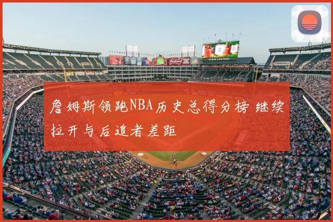 詹姆斯领跑NBA历史总得分榜 继续拉开与后追者差距