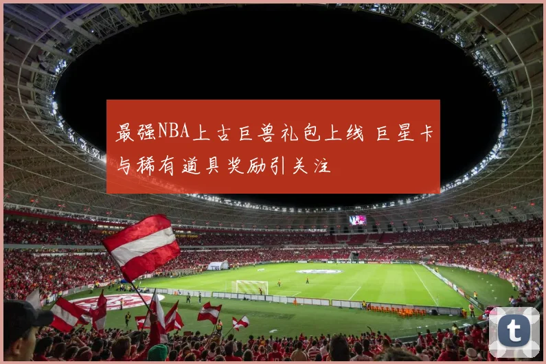 最强NBA上古巨兽礼包上线 巨星卡与稀有道具奖励引关注