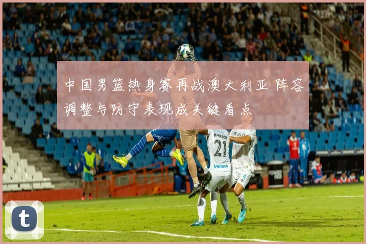中国男篮热身赛再战澳大利亚 阵容调整与防守表现成关键看点