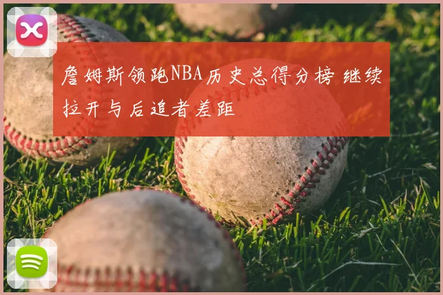 詹姆斯领跑NBA历史总得分榜 继续拉开与后追者差距