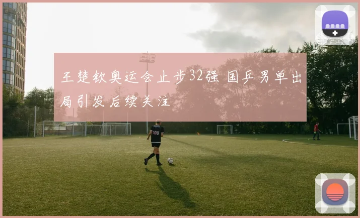 王楚钦奥运会止步32强 国乒男单出局引发后续关注